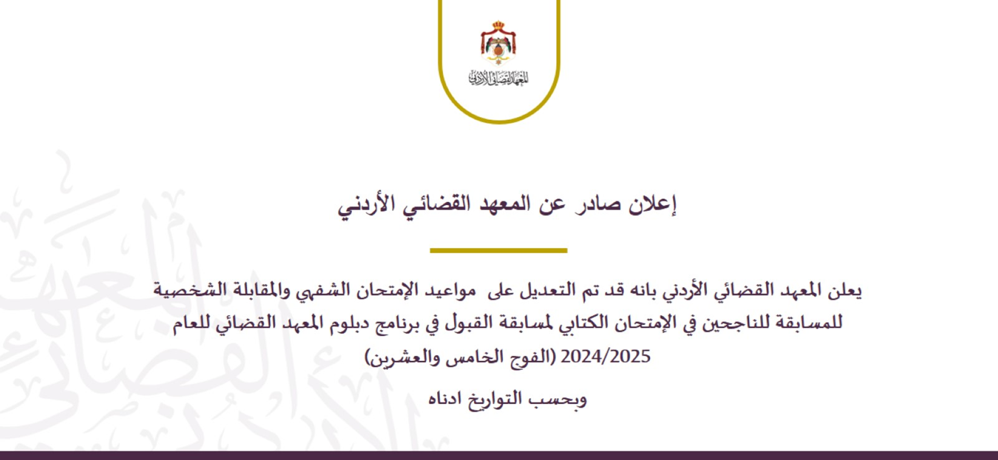 اعلان صادر عن المعهد القضائي  يعلن المعهد القضائي الأردني بانه قد تم التعديل على  مواعيد الإمتحان الشفهي والمقابلة الشخصية للمسابقة للناجحين في الإمتحان الكتابي لمسابقة القبول في برنامج دبلوم المعهد القضائي للعام 2024/2025 (الفوج الخامس والعشرين)  وبحسب التواريخ ادناه